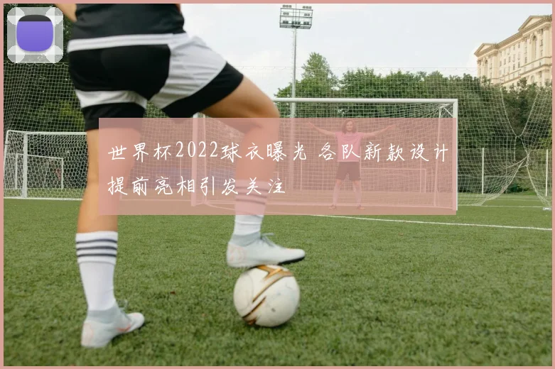 世界杯2022球衣曝光 各队新款设计提前亮相引发关注