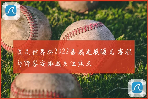 国足世界杯2022备战进展曝光 赛程与阵容安排成关注焦点