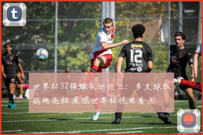 世界杯32强球衣巡礼三：多支球队战袍亮相 展现世界杯视觉看点