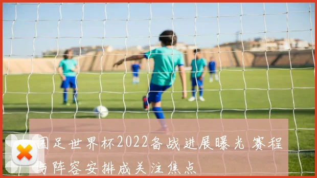 国足世界杯2022备战进展曝光 赛程与阵容安排成关注焦点