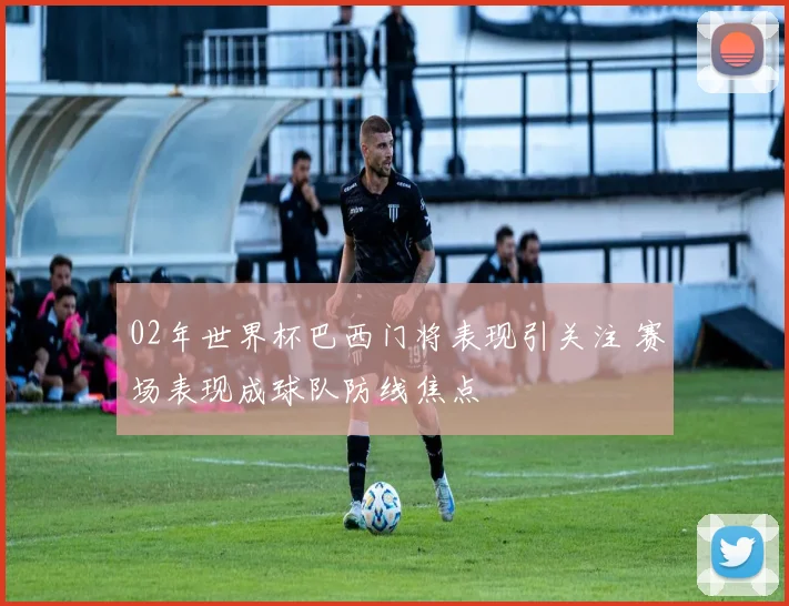 02年世界杯巴西门将表现引关注 赛场表现成球队防线焦点