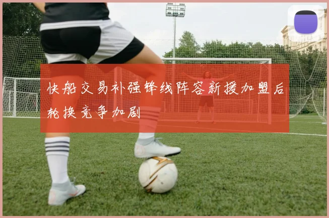 快船交易补强锋线阵容新援加盟后轮换竞争加剧