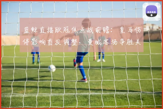 蓝鲸直播欧冠焦点战前瞻：皇马伤停影响首发调整，曼城客场争胜关键分析